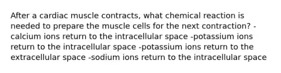 After a cardiac muscle contracts, what chemical reaction is needed to prepare the muscle cells for the next contraction? -calcium ions return to the intracellular space -potassium ions return to the intracellular space -potassium ions return to the extracellular space -sodium ions return to the intracellular space