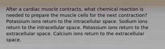 After a cardiac muscle contracts, what chemical reaction is needed to prepare the muscle cells for the next contraction? Potassium ions return to the intracellular space. Sodium ions return to the intracellular space. Potassium ions return to the extracellular space. Calcium ions return to the extracellular space.