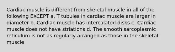 Cardiac muscle is different from skeletal muscle in all of the following EXCEPT a. T tubules in cardiac muscle are larger in diameter b. Cardiac muscle has intercalated disks c. Cardiac muscle does not have striations d. The smooth sarcoplasmic reticulum is not as regularly arranged as those in the skeletal muscle