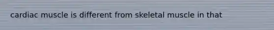 cardiac muscle is different from skeletal muscle in that