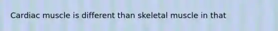 Cardiac muscle is different than skeletal muscle in that