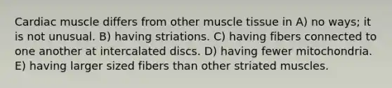 Cardiac muscle differs from other muscle tissue in A) no ways; it is not unusual. B) having striations. C) having fibers connected to one another at intercalated discs. D) having fewer mitochondria. E) having larger sized fibers than other striated muscles.