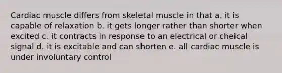 Cardiac muscle differs from skeletal muscle in that a. it is capable of relaxation b. it gets longer rather than shorter when excited c. it contracts in response to an electrical or cheical signal d. it is excitable and can shorten e. all cardiac muscle is under involuntary control