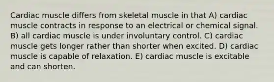 Cardiac muscle differs from skeletal muscle in that A) cardiac muscle contracts in response to an electrical or chemical signal. B) all cardiac muscle is under involuntary control. C) cardiac muscle gets longer rather than shorter when excited. D) cardiac muscle is capable of relaxation. E) cardiac muscle is excitable and can shorten.