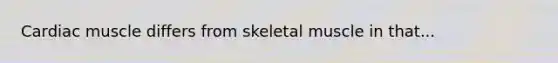 Cardiac muscle differs from skeletal muscle in that...