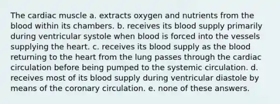 The cardiac muscle a. extracts oxygen and nutrients from the blood within its chambers. b. receives its blood supply primarily during ventricular systole when blood is forced into the vessels supplying the heart. c. receives its blood supply as the blood returning to the heart from the lung passes through the cardiac circulation before being pumped to the systemic circulation. d. receives most of its blood supply during ventricular diastole by means of the coronary circulation. e. none of these answers.