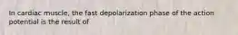 In cardiac muscle, the fast depolarization phase of the action potential is the result of