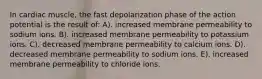 In cardiac muscle, the fast depolarization phase of the action potential is the result of: A). increased membrane permeability to sodium ions. B). increased membrane permeability to potassium ions. C). decreased membrane permeability to calcium ions. D). decreased membrane permeability to sodium ions. E). increased membrane permeability to chloride ions.