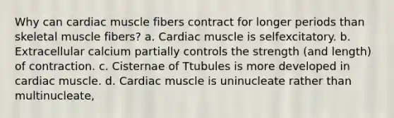 Why can cardiac muscle fibers contract for longer periods than skeletal muscle fibers? a. Cardiac muscle is selfexcitatory. b. Extracellular calcium partially controls the strength (and length) of contraction. c. Cisternae of Ttubules is more developed in cardiac muscle. d. Cardiac muscle is uninucleate rather than multinucleate,