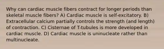 Why can cardiac muscle fibers contract for longer periods than skeletal muscle fibers? A) Cardiac muscle is self-excitatory. B) Extracellular calcium partially controls the strength (and length) of contraction. C) Cisternae of T-tubules is more developed in cardiac muscle. D) Cardiac muscle is uninucleate rather than multinucleate.