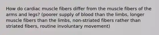 How do cardiac muscle fibers differ from the muscle fibers of the arms and legs? (poorer supply of blood than the limbs, longer muscle fibers than the limbs, non-striated fibers rather than striated fibers, routine involuntary movement)