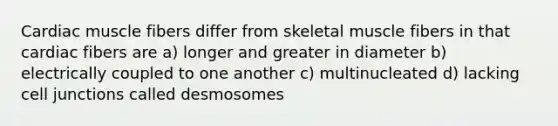 Cardiac muscle fibers differ from skeletal muscle fibers in that cardiac fibers are a) longer and greater in diameter b) electrically coupled to one another c) multinucleated d) lacking cell junctions called desmosomes