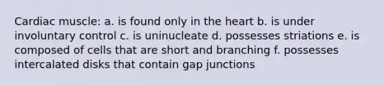 Cardiac muscle: a. is found only in the heart b. is under involuntary control c. is uninucleate d. possesses striations e. is composed of cells that are short and branching f. possesses intercalated disks that contain gap junctions