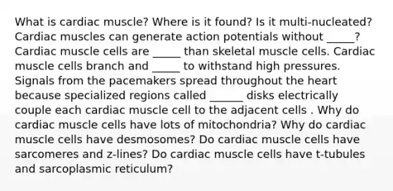 What is cardiac muscle? Where is it found? Is it multi-nucleated? Cardiac muscles can generate action potentials without _____? Cardiac muscle cells are _____ than skeletal muscle cells. Cardiac muscle cells branch and _____ to withstand high pressures. Signals from the pacemakers spread throughout the heart because specialized regions called ______ disks electrically couple each cardiac muscle cell to the adjacent cells . Why do cardiac muscle cells have lots of mitochondria? Why do cardiac muscle cells have desmosomes? Do cardiac muscle cells have sarcomeres and z-lines? Do cardiac muscle cells have t-tubules and sarcoplasmic reticulum?