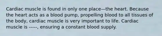 Cardiac muscle is found in only one place—<a href='https://www.questionai.com/knowledge/kya8ocqc6o-the-heart' class='anchor-knowledge'>the heart</a>. Because the heart acts as a blood pump, propelling blood to all tissues of the body, cardiac muscle is very important to life. Cardiac muscle is -----, ensuring a constant blood supply.