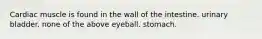 Cardiac muscle is found in the wall of the intestine. urinary bladder. none of the above eyeball. stomach.