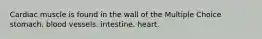 Cardiac muscle is found in the wall of the Multiple Choice stomach. blood vessels. intestine. heart.