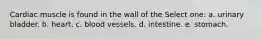 Cardiac muscle is found in the wall of the Select one: a. urinary bladder. b. heart. c. blood vessels. d. intestine. e. stomach.