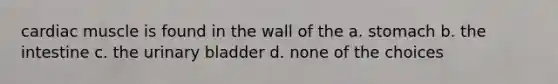 cardiac muscle is found in the wall of the a. stomach b. the intestine c. the urinary bladder d. none of the choices