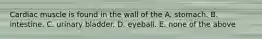 Cardiac muscle is found in the wall of the A. stomach. B. intestine. C. urinary bladder. D. eyeball. E. none of the above