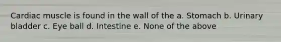 Cardiac muscle is found in the wall of the a. Stomach b. Urinary bladder c. Eye ball d. Intestine e. None of the above