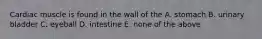 Cardiac muscle is found in the wall of the A. stomach B. urinary bladder C. eyeball D. intestine E. none of the above