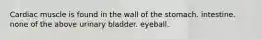 Cardiac muscle is found in the wall of the stomach. intestine. none of the above urinary bladder. eyeball.