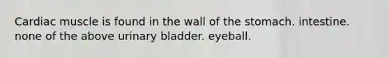 Cardiac muscle is found in the wall of the stomach. intestine. none of the above urinary bladder. eyeball.