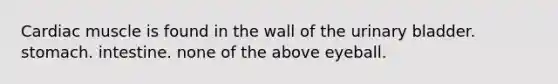 Cardiac muscle is found in the wall of the urinary bladder. stomach. intestine. none of the above eyeball.