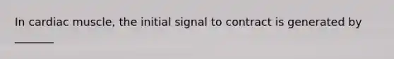 In cardiac muscle, the initial signal to contract is generated by _______