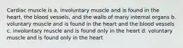 Cardiac muscle is a. involuntary muscle and is found in the heart, the blood vessels, and the walls of many internal organs b. voluntary muscle and is found in the heart and the blood vessels c. involuntary muscle and is found only in the heart d. voluntary muscle and is found only in the heart