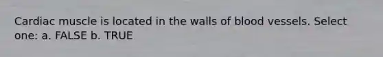 Cardiac muscle is located in the walls of blood vessels. Select one: a. FALSE b. TRUE