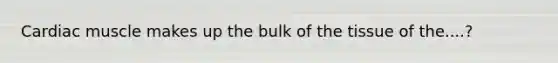 Cardiac muscle makes up the bulk of the tissue of the....?