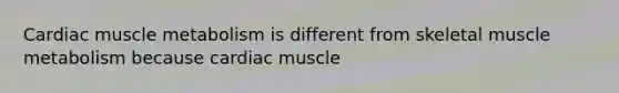 Cardiac muscle metabolism is different from skeletal muscle metabolism because cardiac muscle