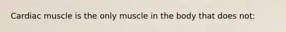 Cardiac muscle is the only muscle in the body that does not: