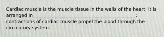 Cardiac muscle is the <a href='https://www.questionai.com/knowledge/kMDq0yZc0j-muscle-tissue' class='anchor-knowledge'>muscle tissue</a> in the walls of <a href='https://www.questionai.com/knowledge/kya8ocqc6o-the-heart' class='anchor-knowledge'>the heart</a>: it is arranged in ____________________________________________: contractions of cardiac muscle propel <a href='https://www.questionai.com/knowledge/k7oXMfj7lk-the-blood' class='anchor-knowledge'>the blood</a> through the circulatory system.