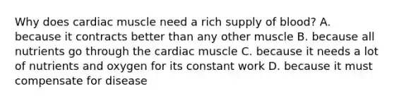 Why does cardiac muscle need a rich supply of​ blood? A. because it contracts better than any other muscle B. because all nutrients go through the cardiac muscle C. because it needs a lot of nutrients and oxygen for its constant work D. because it must compensate for disease