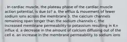 . In cardiac muscle, the plateau phase of the cardiac muscle action potential, is due to? a. the efflux & movement of fewer sodium ions across the membrane b. the calcium channels remaining open longer than the sodium channels c. the increased membrane permeability to potassium resulting in K+ influx d. a decrease in the amount of calcium diffusing out of the cell e. an increase in the membrane permeability to sodium ions