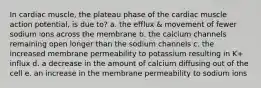 In cardiac muscle, the plateau phase of the cardiac muscle action potential, is due to? a. the efflux & movement of fewer sodium ions across the membrane b. the calcium channels remaining open longer than the sodium channels c. the increased membrane permeability to potassium resulting in K+ influx d. a decrease in the amount of calcium diffusing out of the cell e. an increase in the membrane permeability to sodium ions