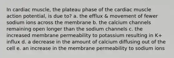 In cardiac muscle, the plateau phase of the cardiac muscle action potential, is due to? a. the efflux & movement of fewer sodium ions across the membrane b. the calcium channels remaining open longer than the sodium channels c. the increased membrane permeability to potassium resulting in K+ influx d. a decrease in the amount of calcium diffusing out of the cell e. an increase in the membrane permeability to sodium ions