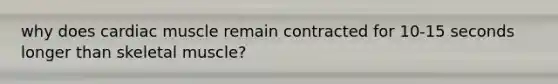 why does cardiac muscle remain contracted for 10-15 seconds longer than skeletal muscle?