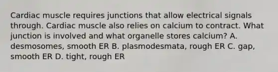 Cardiac muscle requires junctions that allow electrical signals through. Cardiac muscle also relies on calcium to contract. What junction is involved and what organelle stores calcium? A. desmosomes, smooth ER B. plasmodesmata, rough ER C. gap, smooth ER D. tight, rough ER