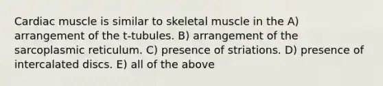 Cardiac muscle is similar to skeletal muscle in the A) arrangement of the t-tubules. B) arrangement of the sarcoplasmic reticulum. C) presence of striations. D) presence of intercalated discs. E) all of the above