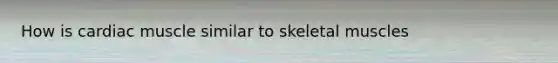 How is cardiac muscle similar to skeletal muscles