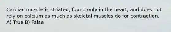 Cardiac muscle is striated, found only in the heart, and does not rely on calcium as much as skeletal muscles do for contraction. A) True B) False