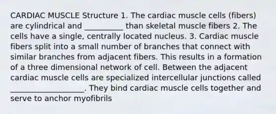 CARDIAC MUSCLE Structure 1. The cardiac muscle cells (fibers) are cylindrical and __________ than skeletal muscle fibers 2. The cells have a single, centrally located nucleus. 3. Cardiac muscle fibers split into a small number of branches that connect with similar branches from adjacent fibers. This results in a formation of a three dimensional network of cell. Between the adjacent cardiac muscle cells are specialized intercellular junctions called ___________________. They bind cardiac muscle cells together and serve to anchor myofibrils