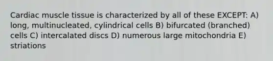 Cardiac <a href='https://www.questionai.com/knowledge/kMDq0yZc0j-muscle-tissue' class='anchor-knowledge'>muscle tissue</a> is characterized by all of these EXCEPT: A) long, multinucleated, cylindrical cells B) bifurcated (branched) cells C) intercalated discs D) numerous large mitochondria E) striations