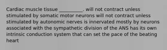 Cardiac <a href='https://www.questionai.com/knowledge/kMDq0yZc0j-muscle-tissue' class='anchor-knowledge'>muscle tissue</a> __________. will not contract unless stimulated by somatic motor neurons will not contract unless stimulated by autonomic nerves is innervated mostly by neurons associated with the sympathetic division of the ANS has its own intrinsic conduction system that can set the pace of the beating heart