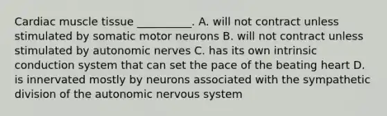 Cardiac muscle tissue __________. A. will not contract unless stimulated by somatic motor neurons B. will not contract unless stimulated by autonomic nerves C. has its own intrinsic conduction system that can set the pace of the beating heart D. is innervated mostly by neurons associated with the sympathetic division of the autonomic nervous system