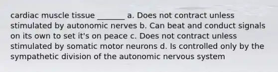 cardiac muscle tissue _______ a. Does not contract unless stimulated by autonomic nerves b. Can beat and conduct signals on its own to set it's on peace c. Does not contract unless stimulated by somatic motor neurons d. Is controlled only by the sympathetic division of the autonomic nervous system